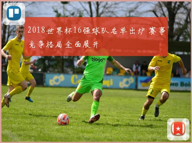 2018世界杯16强球队名单出炉 赛事竞争格局全面展开