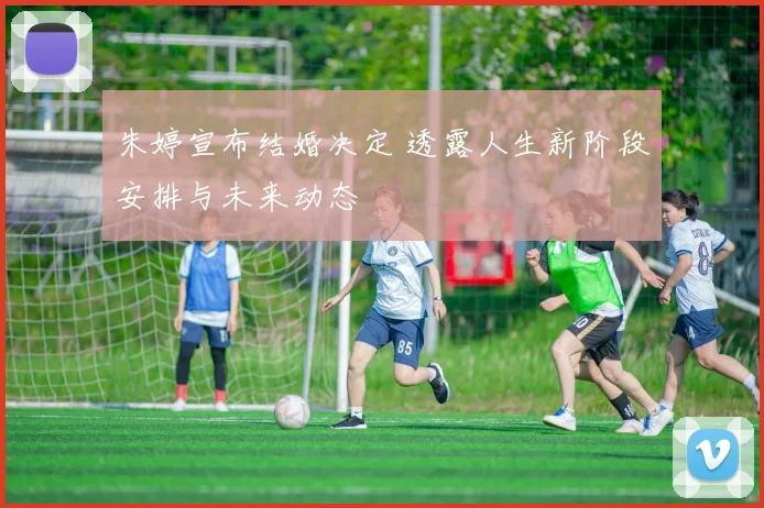 朱婷宣布结婚决定 透露人生新阶段安排与未来动态