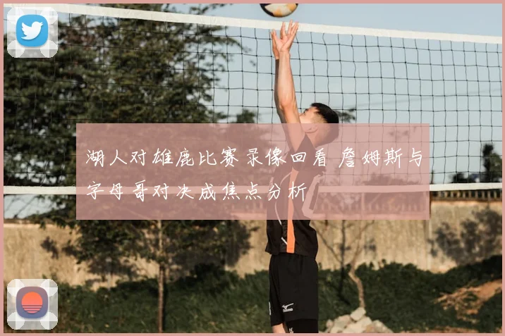 湖人对雄鹿比赛录像回看 詹姆斯与字母哥对决成焦点分析