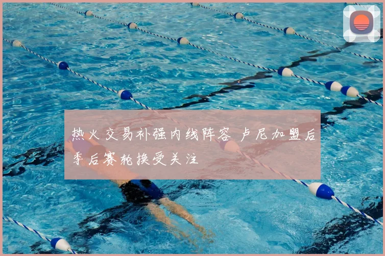 热火交易补强内线阵容 卢尼加盟后季后赛轮换受关注