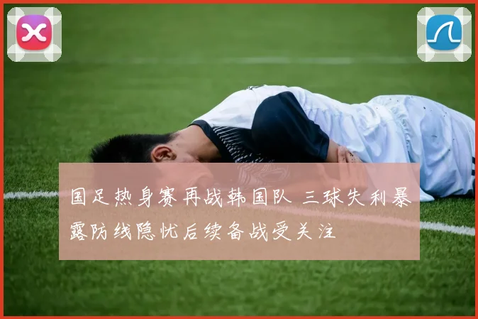 国足热身赛再战韩国队 三球失利暴露防线隐忧后续备战受关注
