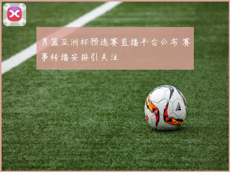 男篮亚洲杯预选赛直播平台公布 赛事转播安排引关注