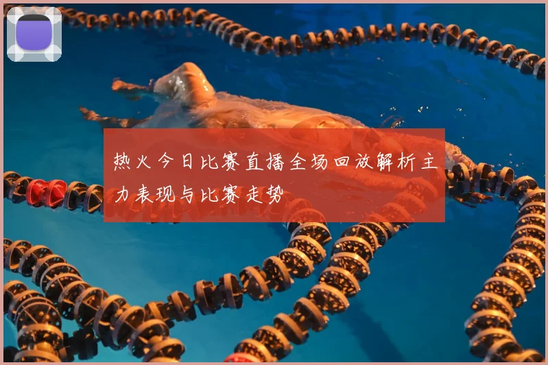 热火今日比赛直播全场回放解析主力表现与比赛走势