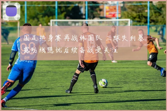 国足热身赛再战韩国队 三球失利暴露防线隐忧后续备战受关注