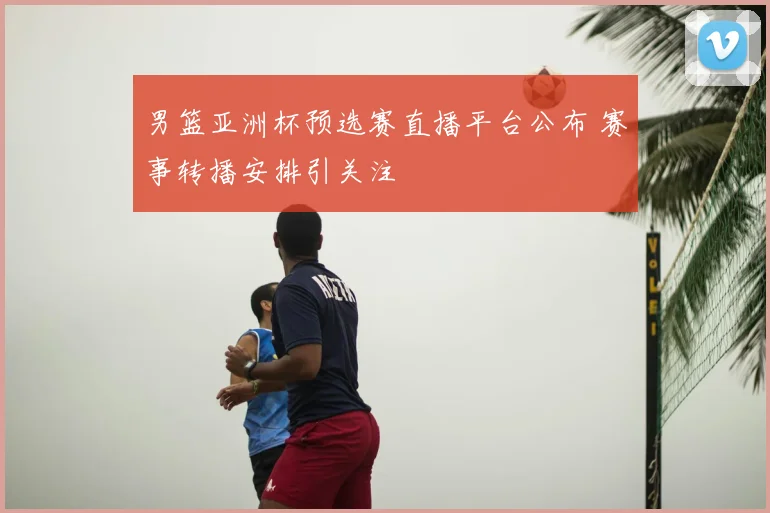 男篮亚洲杯预选赛直播平台公布 赛事转播安排引关注